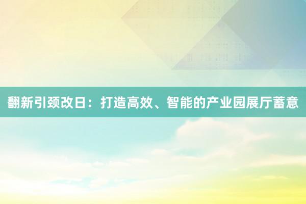 翻新引颈改日：打造高效、智能的产业园展厅蓄意